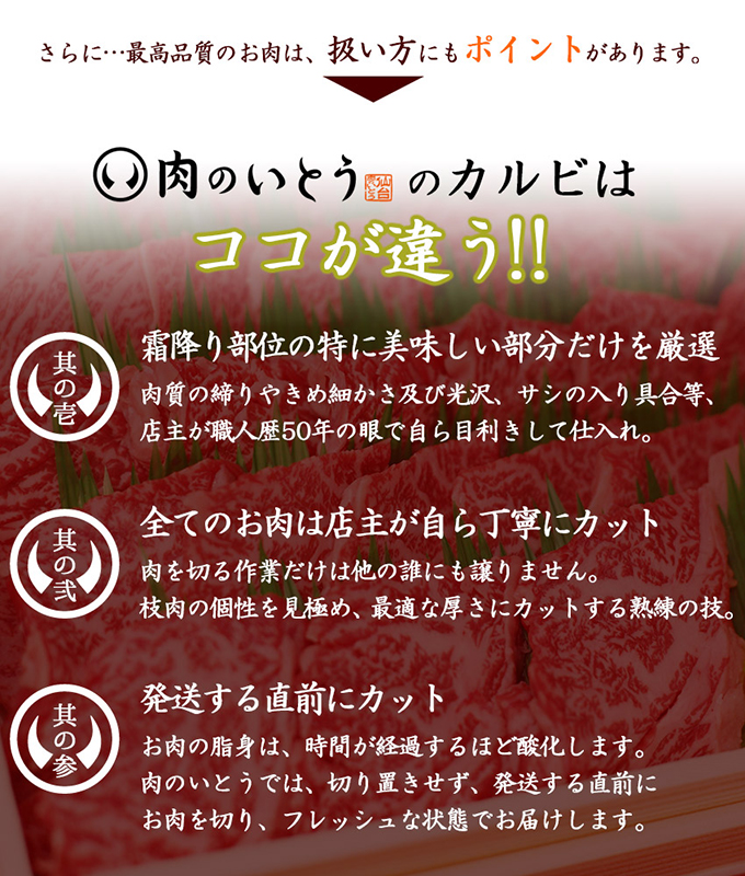 肉のいとうのカルビはココが違う！！（其の一）霜降り部位の特に美味しい部分だけを厳選。満足いく品質でなければ業者に戻してしまうほどの店主のこだわりが、感動の美味しさを生み出します。（其の二）全てのお肉は店主が自ら丁寧にカット。肉を切る作業だけは他の誰にも譲りません。枝肉の個性を見極め、最適な厚さにカットする熟練の技。（其の三）発送する直前にカット。お肉の脂身は、時間が経過するほど酸化します。肉のいとうでは、切り置きせず、発送する直前にお肉を切り、フレッシュな状態でお届けします。