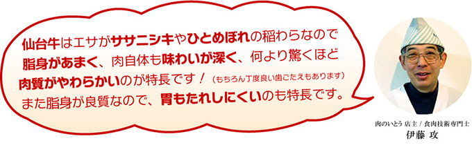 仙台牛はエサがササニシキやひとめぼれの稲わらなので脂身があまく、肉自体も味わいが深く、何より驚くほど肉質がやわらかいのが特長です！（もちろん丁度良い歯ごたえもあります）また脂身が良質なので、胃もたれしにくいのも特長です。