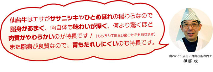 仙台牛はエサがササニシキやひとめぼれの稲わらなので脂身があまく、肉自体も味わいが深く、何より驚くほど肉質がやわらかいのが特長です！（もちろん丁度良い歯ごたえもあります）また脂身が良質なので、胃もたれしにくいのも特長です。