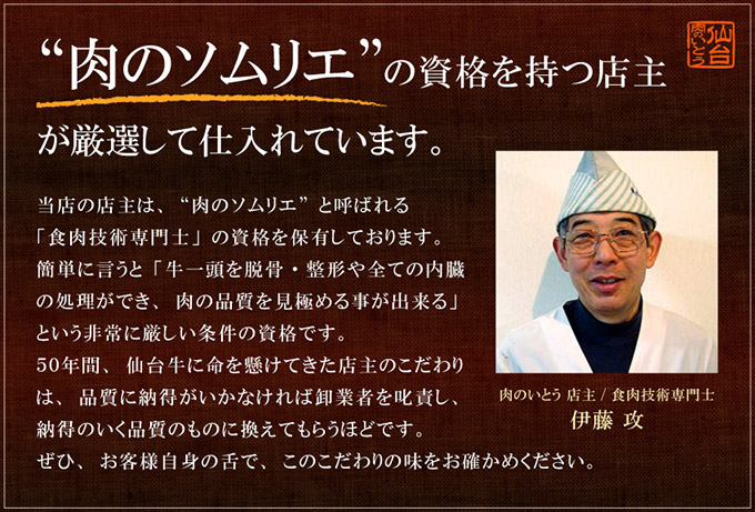 私が「肉のソムリエ」の目で責任をもって仕入れしています。ひとくちに仙台牛と言っても、保存方法やカットにより肉の味わいは大きく変わります。肉のソムリエと呼ばれる食肉技術専門士の資格を持つ店主が最もおいしい部分を見極めております